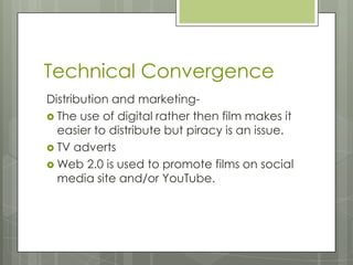 Technical Convergence
Distribution and marketing-
 The use of digital rather then film makes it
easier to distribute but piracy is an issue.
 TV adverts
 Web 2.0 is used to promote films on social
media site and/or YouTube.
 