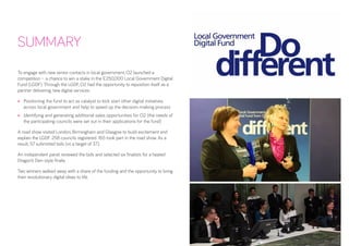 To engage with new senior contacts in local government, O2 launched a competition – a chance to win a stake in the £250,000 Local Government Digital Fund (LGDF). Through the LGDF, O2 had the opportunity to reposition itself as a partner delivering new digital services: 
• 
Positioning the fund to act as catalyst to kick start other digital initiatives across local government and help to speed up the decision-making process 
• 
Identifying and generating additional sales opportunities for O2 (the needs of the participating councils were set out in their applications for the fund) 
A road show visited London, Birmingham and Glasgow to build excitement and explain the LGDF. 258 councils registered. 165 took part in the road show. As a result, 57 submitted bids (vs a target of 37). 
An independent panel reviewed the bids and selected six finalists for a heated Dragon’s Den-style finale. 
Two winners walked away with a share of the funding and the opportunity to bring their revolutionary digital ideas to life. 
SUMMARY  