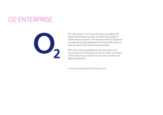 O2 is best known in the consumer space as a leading UK- based mobile network operator and high-street retailer of mobile phones. However, in the business world O2 Enterprise is recognised by large organisations and the public sector for their consultative and transformational abilities. 
With clients that include Network Rail, Debenhams and Canary Wharf, O2 Enterprise continues to realise its ambition of becoming the go-to partner for any communication and 
digital requirements. 
For this entry, we’ll abbreviate O2 Enterprise to O2. 
O2 ENTERPRISE  