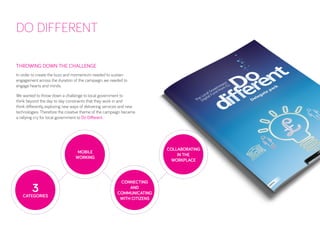 DO DIFFERENT 
THROWING DOWN THE CHALLENGE 
In order to create the buzz and momentum needed to sustain engagement across the duration of the campaign, we needed to engage hearts and minds. 
We wanted to throw down a challenge to local government to think beyond the day to day constraints that they work in and think differently, exploring new ways of delivering services and new technologies. Therefore the creative theme of the campaign became a rallying cry for local government to Do Different. 
MOBILE 
WORKING 
COLLABORATING 
IN THE 
WORKPLACE 
CONNECTING AND COMMUNICATING WITH CITIZENS 
3 
CATEGORIES  
