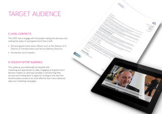 TARGET AUDIENCE 
C-LEVEL CONTACTS 
The LGDF had to engage with the people making the decisions and making the policy. In local government that is both: 
• 
the local government senior officers such as the Director of IT, Director of Transformation and Service Delivery Directors 
• 
the elected council leaders 
A “SOUGHT AFTER” AUDIENCE 
This audience are traditionally bombarded with 
marketing and approaches by sales. Engaging local government decision-makers on what was possible in transforming their services and inviting them to apply for funding to kick start this transformation proved to be more effective than more traditional sales and marketing campaigns. 
The competitive element, alongside the rare opportunity to receive funding to pursue an innovative digital idea, helped to attract an audience that is famously hard to engage.  