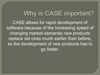 CASE allows for rapid development of
software because of the increasing speed of
changing market-demands new products
replace old ones much earlier than before,
so the development of new products has to
go faster.
 