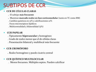 SUBTIPOS DE CCR
 CCR DE CÉLULAS CLARAS
. El subtipo más frecuente
. Muestran marcado realce en fase corticomedular (tanto en TC como RM)
. Cambios quísticos en 15% y calcificaciones 10%
. Focos microscópicos lipídicos
. Multicentralidad y bilateralidad (5%)
 CCR PAPILAR
. Típicamente hipovascular y homogéneo
. Grado de realce menor que el de células claras
. Presentación bilateral y multifocal más frecuente
 CCR CROMÓFOBO
. Realce homogéneo y puede cicatriz central
 CCR QUÍSTICO MULTILOCULAR
. Menos frecuenes. Múltiples septos. Pueden calcificar
 