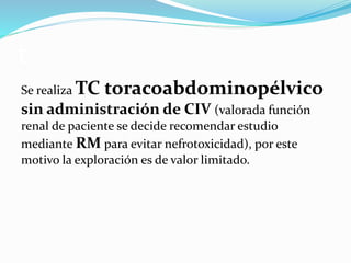 t
Se realiza TC toracoabdominopélvico
sin administración de CIV (valorada función
renal de paciente se decide recomendar estudio
mediante RM para evitar nefrotoxicidad), por este
motivo la exploración es de valor limitado.
 