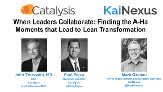 When Leaders Collaborate: Finding the A-Ha
Moments that Lead to Lean Transformation
Mark Graban
VP of Improvement & Innovation Services
KaiNexus
@MarkGraban
Paul Pejsa
Network Director
Catalysis
@Paul_Pejsa
John Toussaint, MD
CEO
Catalysis
@JohnToussaintMD
 