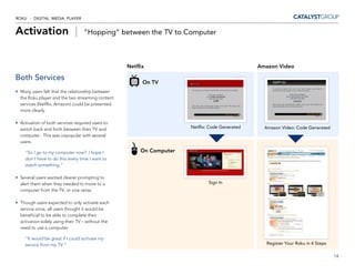 ROKU - DIGITAL MEDIA PLAYER


Activation |                     ”Hopping” between the TV to Computer



                                                  Netflix                                      Amazon Video

Both Services                                           On TV
 Many users felt that the relationship between
 the Roku player and the two streaming content
 services (Netflix, Amazon) could be presented
 more clearly.

 Activation of both services required users to
 switch back and forth between their TV and                          Netflix: Code Generated     Amazon Video: Code Generated
 computer. This was unpopular with several
 users.

   “So I go to my computer now? I hope I               On Computer
   don’t have to do this every time I want to
   watch something.”

 Several users wanted clearer prompting to
 alert them when they needed to move to a                                    Sign In
 computer from the TV, or vice versa.

 Though users expected to only activate each
 service once, all users thought it would be
 beneficial to be able to complete their
 activation solely using their TV – without the
 need to use a computer.

   “It would be great if I could activate my
   service from my TV.”                                                                           Register Your Roku in 4 Steps

                                                                                                                                  14
 