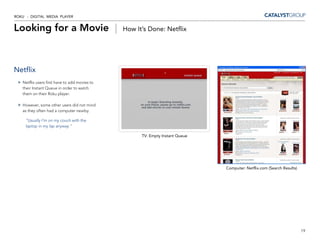 ROKU - DIGITAL MEDIA PLAYER


Looking for a Movie |                          How It’s Done: Netflix




Netflix
   Netflix users first have to add movies to
   their Instant Queue in order to watch
   them on their Roku player.

   However, some other users did not mind
   as they often had a computer nearby.

     “Usually I’m on my couch with the
     laptop in my lap anyway.”

                                                     TV: Empty Instant Queue




                                                                               Computer: Netflix.com (Search Results)




                                                                                                                        19
 