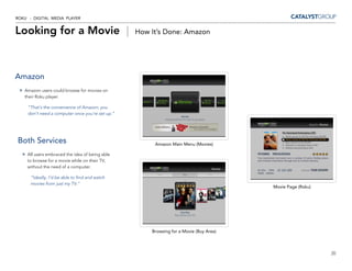 ROKU - DIGITAL MEDIA PLAYER


Looking for a Movie |                             How It’s Done: Amazon




Amazon
   Amazon users could browse for movies on
   their Roku player.

     “That’s the convenience of Amazon; you
     don’t need a computer once you’re set up.”




Both Services                                          Amazon Main Menu (Movies)

    All users embraced the idea of being able
    to browse for a movie while on their TV,
    without the need of a computer.

      “Ideally, I’d be able to find and watch
      movies from just my TV.”
                                                                                        Movie Page (Roku)




                                                      Browsing for a Movie (Buy Area)



                                                                                                            20
 