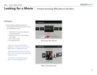 ROKU - DIGITAL MEDIA PLAYER


Looking for a Movie |                               Amazon browsing difficulties on the Roku




Amazon
   Users clearly struggled with Amazon’s
   browsing options when looking for a movie
   for the following reasons:

     1. Users did not know what categories
        movies belonged in
     2. Number of movies in each category
        was unclear
     3. Sort order not clear
     4. No search function                             Amazon Main Menu (Movies)


     “There’s no sense of sorting within
     categories... It seems to scroll on forever.
     Maybe have it in alphabetical order.”

     “How would I know if the movie I want is
     HD or not?! It just seems like a bad way to
     organize movies.”

     “Oh, I didn’t even see the A-Z search
     before. I had to really dig for this.”



                                                        Movies to Buy (Not Sorted)


                                                                                               22
 
