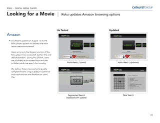 ROKU - DIGITAL MEDIA PLAYER


Looking for a Movie |                                 Roku updates Amazon browsing options



                                                   As Tested                       Updated
Amazon
   A software update (on August 11) to the
   Roku player appears to address the main
   issues users encountered.

   Users arriving in the Amazon portion of the
   Roku player now see Search as their first and
   default function. Going into Search, users
   are provided an on-screen keyboard that
   includes predictive search functionality.               Main Menu (Tested)            Main Menu (Updated)


   We believe these improvements greatly
   complement the unique ability to both find
   and watch movies with Amazon on users’
   TVs.




                                                            Segmented Search                 New Search
                                                          (replaced with update)




                                                                                                               23
 