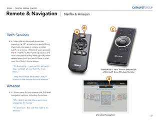 ROKU - DIGITAL MEDIA PLAYER


Remote & Navigation |                                 Netflix & Amazon



                                                                  B                      C
                                                             A
Both Services
   A Users did not intuitively know that
   pressing the ‘UP’ arrow button would bring
   them back one step in a menu or when
   watching a movie. Almost all users pressed
   the B ‘HOME’ button for this purpose, and
   were annoyed that they were typically taken
   several steps back and would have to start
   over from Roku’s Home screen.

     “It’s frustrating… I just want to go back a
     step, not start all over from the main                                   Example of a ‘Back’ Button featured on
     menu.”                                                                     a Microsoft Zune Wireless Remote

     “They should have dedicated C‘BACK’
     button on the remote like on a browser.”                                        D
Amazon
   D Some users did not observe the 2nd level
   navigation options, including the arrows.

     “Oh, I didn’t see that there were more
     categories for movies.”

     “It’s a bit faint. But now that I see it, it’s
     obvious.”

                                                                         2nd Level Navigation                          27
 