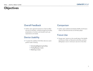 ROKU - DIGITAL MEDIA PLAYER


Objectives




                              Overall Feedback                                          Comparison
                               Gather users’ general impressions of the bundled          Gather users’ preferences between Netflix and Amazon
                               services on the Roku, including overall functionality,    Video on Demand services via the Roku player.
                               presentation of content, and overall fit with user
                               expectations and needs.
                                                                                        Future Use
                              Device Usability                                           Gauge users’ reaction to the overall value of the Netflix
                                                                                         and Amazon Video on Demand via the Roku and their
                               To assess the usability of the Roku device as users
                                                                                         willingness to use or continue to use one or the other.
                               perform tasks involving:


                                          Activating/Registering the Roku
                                          Finding/Buying a movie
                                          Watching a movie




                                                                                                                                                     3
 