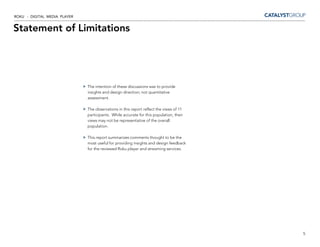 ROKU - DIGITAL MEDIA PLAYER


Statement of Limitations




                              The intention of these discussions was to provide
                              insights and design direction; not quantitative
                              assessment.

                              The observations in this report reflect the views of 11
                              participants. While accurate for this population, their
                              views may not be representative of the overall
                              population.

                              This report summarizes comments thought to be the
                              most useful for providing insights and design feedback
                              for the reviewed Roku player and streaming services.




                                                                                        5
 