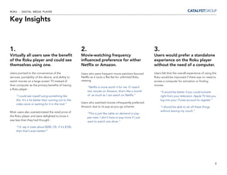 ROKU - DIGITAL MEDIA PLAYER


Key Insights



1.                                                     2.                                                  3.
Virtually all users saw the benefit                    Movie-watching frequency                            Users would prefer a standalone
of the Roku player and could see                       influenced preference for either                    experience on the Roku player
themselves using one.                                  Netflix or Amazon.                                  without the need of a computer.

Users pointed to the convenience of the                Users who were frequent movie watchers favored      Users felt that the overall experience of using the
services, portability of the device, and ability to    Netflix as it touts a flat-fee for unlimited Roku   Roku would be improved if there was no need to
watch movies on a large screen TV instead of           viewing:                                            access a computer for activation or finding
their computer as the primary benefits of having                                                           movies.
                                                            “Netflix is more worth it for me. If I watch
a Roku player :
                                                            two movies on Amazon, that’s like a month           “It would be better if you could activate
     “I could see myself using something like               of as much as I can watch on Netflix.”              right from your television. Apple TV lets you
     this. It’s a lot better than running out to the                                                            log into your iTunes account to register.”
                                                       Users who watched movies infrequently preferred
     video store or waiting for it in the mail.”
                                                       Amazon due to its pay-as-you-go scheme:                  “I should be able to do all these things
Most users also overestimated the retail price of                                                               without leaving my couch.”
                                                            “This is just like cable on demand or pay-
the Roku player and were delighted to know it               per-view. I don’t have to pay more if I just
was less than they had thought :                            want to watch one show.”
     “I’d say it costs about $200. Oh, if it’s $100,
     then that’s even better!”




                                                                                                                                                            8
 