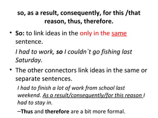 so, as a result, consequently, for this /that
reason, thus, therefore.
• So: to link ideas in the only in the same
sentence.
I had to work, so I couldn´t go fishing last
Saturday.
• The other connectors link ideas in the same or
separate sentences.
I had to finish a lot of work from school last
weekend. As a result/consequently/for this reason I
had to stay in.
–Thus and therefore are a bit more formal.
 