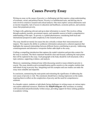 Causes Poverty Essay
Writing an essay on the causes of poverty is a challenging task that requires a deep understanding
of economic, social, and political factors. Poverty is a multifaceted issue, and delving into its
roots involves extensive research and critical analysis. One must explore various dimensions such
as income inequality, lack of access to education and healthcare, economic policies, and systemic
issues that perpetuate poverty.
To begin with, gathering relevant and up-to-date information is crucial. This involves sifting
through academic journals, government reports, and reputable sources to build a comprehensive
understanding of the topic. As poverty is a global phenomenon, considering both local and
international perspectives adds complexity to the research process.
The essay should not merely list causes but also critically evaluate their interconnections and
impacts. This requires the ability to synthesize information and present a coherent argument that
highlights the nuanced relationships between different factors contributing to poverty. Addressing
counterarguments and alternative viewpoints further adds depth to the essay.
Crafting a compelling introduction that captures the reader's attention and provides context for
the issue is essential. The thesis statement should be clear and focused, outlining the main points
that will be explored in the essay. Each paragraph in the body should be well-structured, with a
topic sentence, supporting evidence, and analysis.
Moreover, maintaining a balanced tone while discussing sensitive issues related to poverty is
crucial. The essay should avoid oversimplification and be sensitive to the complex realities that
individuals living in poverty face. Integrating real-life examples and case studies can make the
essay more relatable and impactful.
In conclusion, summarizing the main points and reiterating the significance of addressing the
root causes of poverty is vital. The conclusion should leave a lasting impression on the reader,
inspiring them to reflect on the complexities of poverty and the need for comprehensive
solutions.
In a broader context, students or individuals facing challenges in writing essays on various topics
can explore additional resources. Platforms like HelpWriting.net offer assistance in creating
well-researched and professionally written essays, providing support for those seeking guidance
in academic writing.
 