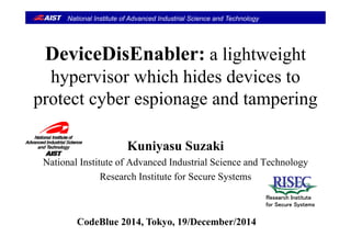 National Institute of Advanced Industrial Science and Technology
DeviceDisEnabler: a lightweight
hypervisor which hides devices to
t t b i d t iprotect cyber espionage and tampering
Kuniyasu Suzakiy
National Institute of Advanced Industrial Science and Technology
Research Institute for Secure Systemsy
Research Institute
for Secure Systems
CodeBlue 2014, Tokyo, 19/December/2014
 