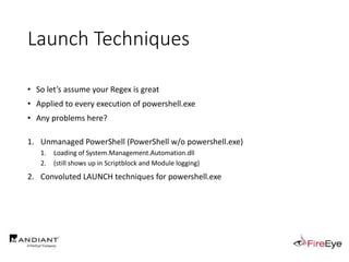 Launch Techniques
• So let’s assume your Regex is great
• Applied to every execution of powershell.exe
• Any problems here?
1. Unmanaged PowerShell (PowerShell w/o powershell.exe)
1. Loading of System.Management.Automation.dll
2. (still shows up in Scriptblock and Module logging)
2. Convoluted LAUNCH techniques for powershell.exe
 