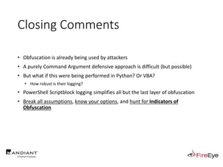 Closing Comments
• Obfuscation is already being used by attackers
• A purely Command Argument defensive approach is difficult (but possible)
• But what if this were being performed in Python? Or VBA?
• How robust is their logging?
• PowerShell Scriptblock logging simplifies all but the last layer of obfuscation
• Break all assumptions, know your options, and hunt for Indicators of
Obfuscation
 