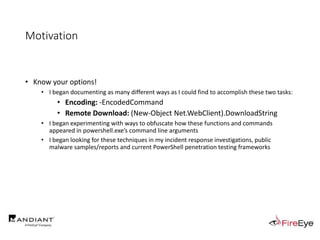 Motivation
• Know your options!
• I began documenting as many different ways as I could find to accomplish these two tasks:
• Encoding: -EncodedCommand
• Remote Download: (New-Object Net.WebClient).DownloadString
• I began experimenting with ways to obfuscate how these functions and commands
appeared in powershell.exe’s command line arguments
• I began looking for these techniques in my incident response investigations, public
malware samples/reports and current PowerShell penetration testing frameworks
 