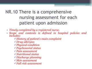 NR.10 There is a comprehensive
nursing assessment for each
patient upon admission
• Timely completed by a registered nurse.
• Scope and contents is defined in hospital policies and
includes:
History of patient's main complaint
Drug allergies
Physical condition
Psychosocial status
Pain assessment
Nutritional status
Discharge planning
Skin assessment
Fall risk assessment
 