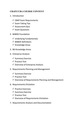 CBAP/CCBA COURSE CONTENT
1. Introduction
 CBAP Exam Requirements
 Exam-Taking Tips
 Assessment Quiz
 Exam Questions
2. BABOK Foundation
 Underlying Fundamentals
 BABOK Definitions
 Knowledge Areas
3. BA Knowledge Areas
4. Enterprise Analysis
 Summary Exercise
 Practice Test
 Overview of Enterprise Analysis
5. Requirements Planning and Management
 Summary Exercise
 Practice Test
 Overview of Requirements Planning and Management
6. Requirements Elicitation
 Practice Exercises
 Summary Exercise
 Practice Test
 Overview of Requirements Elicitation
7. Requirements Analysis and Documentation
 