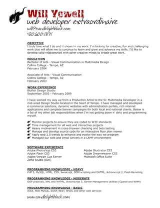 Will Yowell
web developer extraordinaire
will@candlelightblack.com
480.600.4874
OBJECTIVE
I truly love what I do and it shows in my work. I’m looking for creative, fun and challenging
work that will allow me to continue to learn and grow and advance my skills. I’d like to
develop solid relationships with other creative minds to create great work.

EDUCATION
Bachelor of Arts - Visual Communication in Multimedia Design
Collins College - Tempe, AZ
February 2004

Associate of Arts - Visual Communication
Collins College - Tempe, AZ
February 2003

WORK EXPERIENCE
Blufish Design Studio
September 2003 - February 2009

I have worked my way up from a Production Artist to the Sr. Multimedia Developer in a
mid-sized Design Studio located in the heart of Tempe. I have managed and developed
e-commerce solutions, dynamic websites with administration portals, rich internet
applications and complete banner campaigns for both local and national clients. Below is
a list of my other job responsibilities when I’m not getting down n’ dirty and programming
myself.

   Monitor projects to ensure they are coded to W3C standards
   Time management for all web and interactive projects
   Heavy involvement in cross-browser checking and beta testing
   Manage and develop source code for an interactive floor plan viewer
   Apply web 2.0 trends to enhance and evolve the way we program
   Managed our web and email servers in a LAMP environment


SOFTWARE EXPERIENCE
Adobe Photoshop CS3                          Adobe Illustrator CS3
Adobe Flash CS3                              Adobe Dreamweaver CS3
Adobe Version Cue Server                     Microsoft Office Suite
Zend Studio (IDE)


PROGRAMMING KNOWLEDGE - HEAVY
PHP 5, MySQL, HTML, CSS, Javascript, DOM scripting and DHTML, Actionscript 2, Flash Remoting

PROGRAMMING KNOWLEDGE - MODERATE
OOP practices, XML and XHTML, Actionscript 3, Server Management Utilities (Cpanel and WHM)

PROGRAMMING KNOWLEDGE - BASIC
AJAX, PDO MySQL, SOAP, REST, WSDL and other web services

www.candlelightblack.com
 