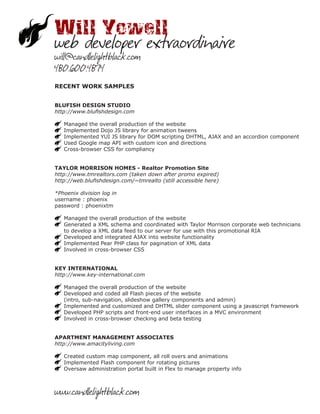 Will Yowell
web developer extraordinaire
will@candlelightblack.com
480.600.4874
RECENT WORK SAMPLES


BLUFISH DESIGN STUDIO
http://www.blufishdesign.com

   Managed the overall production of the website
   Implemented Dojo JS library for animation tweens
   Implemented YUI JS library for DOM scripting DHTML, AJAX and an accordion component
   Used Google map API with custom icon and directions
   Cross-browser CSS for compliancy


TAYLOR MORRISON HOMES - Realtor Promotion Site
http://www.tmrealtors.com (taken down after promo expired)
http://web.blufishdesign.com/~tmrealto (still accessible here)

*Phoenix division log in
username : phoenix
password : phoenixtm

   Managed the overall production of the website
   Generated a XML schema and coordinated with Taylor Morrison corporate web technicians
   to develop a XML data feed to our server for use with this promotional RIA
   Developed and integrated AJAX into website functionality
   Implemented Pear PHP class for pagination of XML data
   Involved in cross-browser CSS


KEY INTERNATIONAL
http://www.key-international.com

   Managed the overall production of the website
   Developed and coded all Flash pieces of the website
   (intro, sub-navigation, slideshow gallery components and admin)
   Implemented and customized and DHTML slider component using a javascript framework
   Developed PHP scripts and front-end user interfaces in a MVC environment
   Involved in cross-browser checking and beta testing


APARTMENT MANAGEMENT ASSOCIATES
http://www.amacityliving.com

   Created custom map component, all roll overs and animations
   Implemented Flash component for rotating pictures
   Oversaw administration portal built in Flex to manage property info



www.candlelightblack.com
 