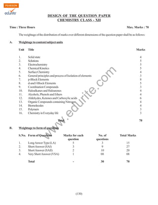 DESIGN OF THE QUESTION PAPER
CHEMISTRY CLASS - XII
Time : Three Hours

Max. Marks : 70

The weightage of the distribution of marks over different dimensions of the question paper shall be as follows:
A.

Weightage to content/subject units
Title

Marks

1.
2.
3.
4.
5.
6.
7.
8.
9.
10.
11.
12.
13.
14.
15.
16.

Solid state
Solutions
Electrochemistry
Chemical Kinetics
Surface Chemistry
General principles and process of Isolation of elements
p-Block Elements
d-and f-Block Elements
Coordination Compounds
Haloalkanes and Haloarenes
Alcohols, Phenols and Ethers
Aldehydes, Ketones and Carboxylic acids
Organic Compounds containing Nitrogen
Biomolecules
Polymers
Chemistry in Everyday life

4
5
5
5
4
3
8
5
3
4
4
6
4
4
3
3

.e

du

rit
e.
co
m

Unit

Weightage to form of questions

w

B.

70

w
w

Total

S.No. Form of Questions
1.
2.
3.
4.

Long Anwer Type (LA)
Short Answer (SAI)
Short Answer (SAII)
Very Short Answer (VSA)
Total

Marks for each
question
5
3
2
1

No. of
questions
3
9
10
08

Total Marks

-

30

70

(130)

15
27
20
08

 