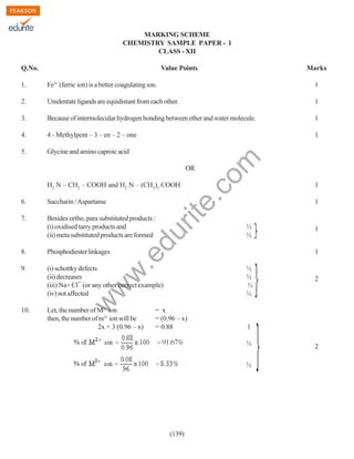 MARKING SCHEME
CHEMISTRY SAMPLE PAPER - 1
CLASS - XII
Q.No.

Value Points

Marks

Fe3+ (ferric ion) is a better coagulating ion.

1

2.

Unidentate ligands are equidistant from each other.

1

3.

Because of intermolecular hydrogen bonding between ether and water molecule.

1

4.

4 - Methylpent – 3 – en – 2 – one

1

5.

Glycine and amino caproic acid

rit
e.
co
m

1.

OR

1

6.

Saccharin / Aspartame

1

7.

Besides ortho, para substituted products :
(i) oxidised tarry products and
(ii) meta substituted products are formed

du

H2 N – CH2 – COOH and H2 N – (CH2)5 COOH

Phosphodiester linkages

9.

(i) schottky defects
(ii) decreases
(iii) Na+ Cl¯ (or any other correct example)
(iv) not affected
Let, the number of M2+ ion
then, the number of m3+ ion will be
2x + 3 (0.96 – x)

= x
= (0.96 – x)
= 0.88

2

1
½
½

(139)

1
1

½
½
½
½

w
w

w

10.

.e

8.

½
½

2

 