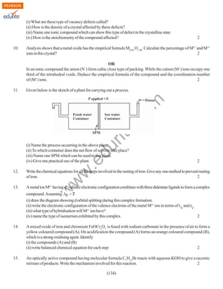 (i) What are these type of vacancy defects called?
(ii) How is the density of a crystal affected by these defects?
(iii) Name one ionic compound which can show this type of defect in the crystalline state
(iv) How is the stoichiometry of the compound affected?
10.

2

Analysis shows that a metal oxide has the empirical formula M0.96 O1.00. Calculate the percentage of M2+ and M3+
ions in this crystal?
2
OR
In an ionic compound the anion (N ) form cubic close type of packing. While the cation (M+) ions occupy one
third of the tetrahedral voids. Deduce the empirical formula of the compound and the coordination number
of (M+) ions.
2
¯

Given below is the sketch of a plant for carrying out a process.

rit
e.
co
m

11.

.e

du

(i) Name the process occurring in the above plant.
(ii) To which container does the net flow of solvent take place?
(iii) Name one SPM which can be used in this plant.
(iv) Give one practical use of the plant.

2

Write the chemical equations for all the steps involved in the rusting of iron. Give any one method to prevent rusting
of iron.
2

13.

A metal ion Mn+ having d4 valence electronic configuration combines with three didentate ligands to form a complex

w

w
w

12.

compound. Assuming
(i) draw the diagram showing d orbital splitting during this complex formation.
(ii) write the electronic configuration of the valence electrons of the metal Mn+ ion in terms of t2g and eg.
(iii) what type of hybridisation will Mn+ ion have?
(iv) name the type of isomerism exhibited by this complex.
2
14.

A mixed oxide of iron and chromium FeOCr2O3 is fused with sodium carbonate in the presence of air to form a
yellow coloured compound (A). On acidification the compound (A) forms an orange coloured compound (B),
which is a strong oxidising agent. Identify
(i) the compounds (A) and (B)
(ii) write balanced chemical equation for each step
2

15.

An optically active compound having molecular formula C7H15Br reacts with aqueous KOH to give a racemic
mixture of products. Write the mechanism involved for this reaction.
2
(134)

 