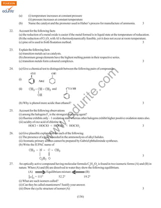 (a)
(b)

(i) temperature increases at constant pressure
(ii) pressure increases at constant temperature
Name the catalyst and the promoter used in Haber’s process for manufacture of ammonia.

3

22.

Account for the following facts
(a) the reduction of a metal oxide is easier if the metal formed is in liquid state at the temperature of reducation.
(b) the reduction of Cr2O3 with AI is thermodynamically feasible, yet it does not occur at room temperature.
(c) pine oil is used in froth floatation method.
3

23.

Explain the following facts
(a) transition metals act as catalysts.
(b) chromium group elements have the highest melting points in their respective series.
(c) transition metals form coloured complexes.
(a) Give a chemical test to distinguish between the following pairs of compounds.
(i)
(ii)

and

3

du

(b) Why is phenol more acidic than ethanol?

rit
e.
co
m

24.

3

Account for the following observations
(i) among the halogens F2 is the strongest oxidising agent?
(ii) fluorine exhibits only – 1 oxidation state whereas other halogens exhibit higher positive oxidation states also.
(iii) acidity of oxo acid of chlorine is
HOCl < HOClO < HOClO2 < HOClO3
3

26.

(a) Give plausible explanation for each of the following.
(i) The presence of a base is needed in the ammonolysis of alkyl halides.
(ii) Aromatic primary amines cannot be prepared by Gabriel phthaliminde syntheses.
(b) Write the IUPAC name of

w

w
w

.e

25.

3
27.

An optically active compound having molecular formula C6H12O6 is found in two isomeric forms (A) and (B) in
nature. When (A) and (B) are dissolved in water they show the following equilibrium.
(A)
Equilibrium mixture
(B)
= 1110
52.20
19.20
(i) What are such isomers called?
(ii) Can they be called enantiomers? Justify your answer.
(iii) Draw the cyclic structure of isomer (A)
D

(136)

3

 