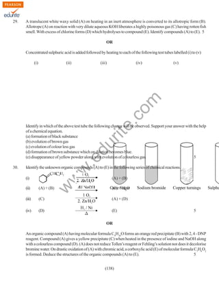 29.

A translucent white waxy solid (A) on heating in an inert atmosphere is converted to its allotropic form (B).
Allotrope (A) on reaction with very dilute aqueous KOH liberates a highly poisonous gas (C) having rotten fish
smell. With excess of chlorine forms (D) which hydrolyses to compound (E). Identify compounds (A) to (E). 5
OR
Concentrated sulphuric acid is added followed by heating to each of the following test tubes labelled (i) to (v)
(ii)

(iii)

(iv)

(v)

rit
e.
co
m

(i)

w
w

Identify the unknown organic compounds (A) to (E) in the following series of chemical reactions.
(i)

w

30.

.e

du

Identify in which of the above test tube the following change will be observed. Support your answer with the help
of a chemical equation.
(a) formation of black substance
(b) evolution of brown gas
(c) evolution of colour less gas
(d) formation of brown substance which on dilution becomes blue.
(e) disappearance of yellow powder along with evolution of colourless gas.
5

(A) + (B)

(ii)

(A) + (B)

(C) + H2O

(iii)

(C)

(A) + (D)

(iv)

(D)

(E)

5

OR
An organic compound (A) having molecular formula C9H10O forms an orange red precipitate (B) with 2, 4 - DNP
reagent. Compound (A) gives a yellow precipitate (C) when heated in the presence of iodine and NaOH along
with a colourless compound (D). (A) does not reduce Tollen’s reagent or Fehling’s solution nor does it decolorise
bromine water. On drastic oxidation of (A) with chromic acid, a corboxylic acid (E) of molecular formula C7H6O2
is formed. Deduce the structures of the organic compounds (A) to (E).
5
(138)

 