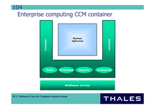 104
  Enterprise computing CCM container


                                                  Business


                          Container




                                                                          Container
                                                 Application




                                Event   Persistence    Security   Transaction




                                            Middleware services



SC2 - Software Core for Computer-based systems