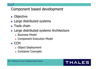 117
  Component based development
        Objective
        Large distributed systems
        Tools chain
        Large distributed systems Architecture
             Business Model
             Component Execution Model
        CCM
             Object Deployment
             Container Concepts


SC2 - Software Core for Computer-based systems