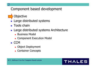 2
    Component based development
        Objective
        Large distributed systems
        Tools chain
        Large distributed systems Architecture
             Business Model
             Component Execution Model
        CCM
             Object Deployment
             Container Concepts


SC2 - Software Core for Computer-based systems