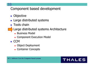 33
  Component based development
        Objective
        Large distributed systems
        Tools chain
        Large distributed systems Architecture
             Business Model
             Component Execution Model
        CCM
             Object Deployment
             Container Concepts


SC2 - Software Core for Computer-based systems