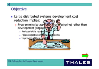 4
    Objective
        Large distributed systems development cost
        reduction implies:
             Programming by assembly (manufacturing) rather than
             development (engineering)
                 Reduced skills requirements
                 Focus expertise on domain problems
                 Improving software quality




SC2 - Software Core for Computer-based systems