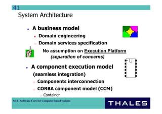 41
  System Architecture

               A business model
                    Domain engineering
                    Domain services specification
                       No assumption on Execution Platform
                          (separation of concerns)

              A component execution model
                (seamless integration)
                   Components interconnection
                   CORBA component model (CCM)
                        Container
SC2 - Software Core for Computer-based systems