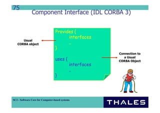 75
               Component Interface (IDL CORBA 3)


                                  Provides {
                                        interfaces
      Usual
   CORBA object                         ..
                                  }
                                                          Connection to
                                                             a Usual
                                  uses {                  CORBA Object
                                             interfaces
                                             ..
                                  }




SC2 - Software Core for Computer-based systems