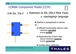 79
  CORBA Component Model (CCM)

 CCM IDL “IDL3”                        Extension to IDL (IDL2 Meta Type)
                                                   «packaging» language

                                                   Define a component in terms
                                                 of...
                                                    Offered functionality (Server role)
                                                      interfaces provided
                                                      events emitted

                                                    Dependencies (Client role)
                                                      distant interfaces required
                                                      events consumed

                                                    Configuration attributes
SC2 - Software Core for Computer-based systems